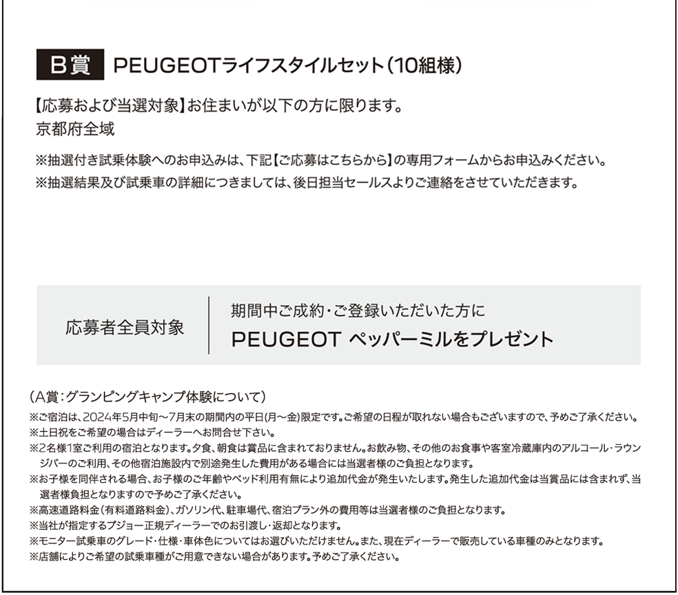 B賞 PEUGEOTライフスタイルセット（10組様）【応募および当選対象】お住まいが以下の方に限ります。
					京都府全域 ※抽選付き試乗体験へのお申込みは、下記【ご応募はこちらから】の専用フォームからお申込みください。 ※抽選結果及び試乗車の詳細につきましては、後日担当セールスよりご連絡をさせていただきます。応募者全員対象 期間中ご成約･ご登録いただいた方にPEUGEOT ペッパーミルをプレゼント