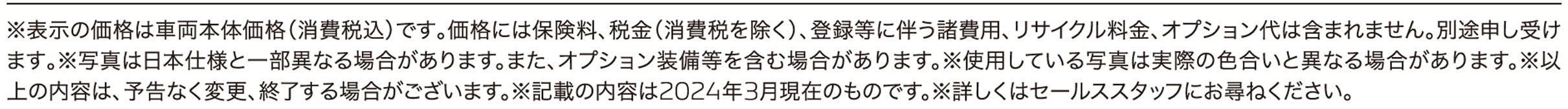 ※表示の価格は車両本体価格（消費税込）です｡価格には保険料、税金（消費税を除く）、登録等に伴う諸費用、リサイクル料金、オプション代は含まれません。別途申し受けます｡※写真は日本仕様と一部異なる場合があります。また、オプション装備等を含む場合があります。※使用している写真は実際の色合いと異なる場合があります。※以上の内容は、予告なく変更、終了する場合がございます。※記載の内容は2024年3月現在のものです。※詳しくはセールススタッフにお尋ねください。