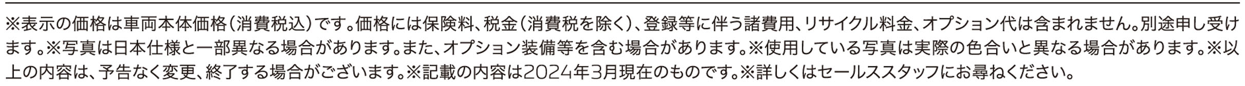 ※表示の価格は車両本体価格（消費税込）です｡価格には保険料、税金（消費税を除く）、登録等に伴う諸費用、リサイクル料金、オプション代は含まれません。別途申し受けます｡※写真は日本仕様と一部異なる場合があります。また、オプション装備等を含む場合があります。※使用している写真は実際の色合いと異なる場合があります。※以上の内容は、予告なく変更、終了する場合がございます。※記載の内容は2024年3月現在のものです。※詳しくはセールススタッフにお尋ねください。