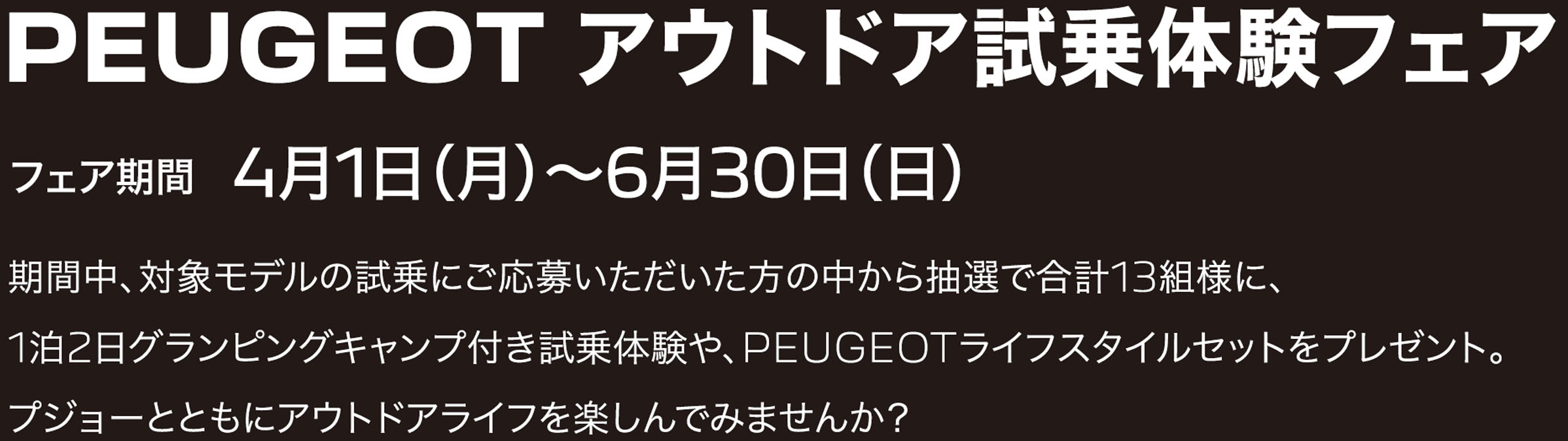 PEUGEOT アウトドア試乗体験フェア フェア期間 4月1日（月）〜6月30日（日）期間中、対象モデルの試乗にご応募いただいた方の中から抽選で合計13組様に、1泊2日グランピングキャンプ付き試乗体験や、PEUGEOTライフスタイルセットをプレゼント。プジョーとともにアウトドアライフを楽しんでみませんか？  